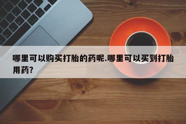 附近私人医院卖打胎药吗哪里可以购买打胎的药呢.哪里可以买到打胎用药？