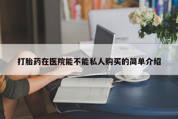 附近私人医院卖打胎药吗打胎药在医院能不能私人购买的简单介绍